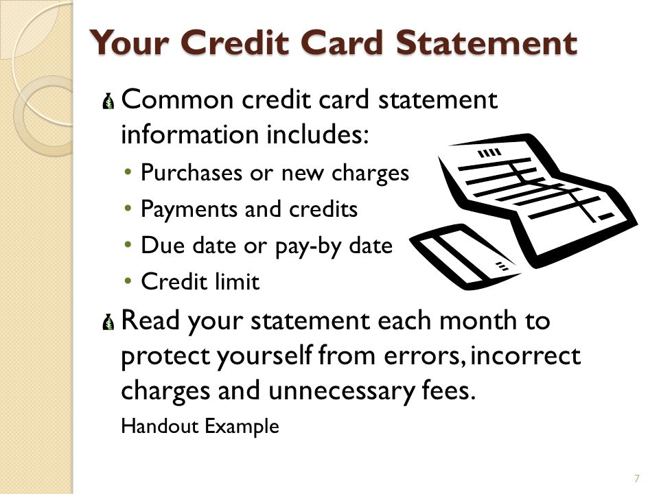 Your Credit Card Statement Common credit card statement information includes: Purchases or new charges Payments and credits Due date or pay-by date Credit limit Read your statement each month to protect yourself from errors, incorrect charges and unnecessary fees.