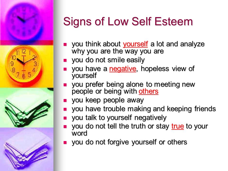 Signs of Low Self Esteem you think about yourself a lot and analyze why you are the way you are you think about yourself a lot and analyze why you are the way you are you do not smile easily you do not smile easily you have a negative, hopeless view of yourself you have a negative, hopeless view of yourself you prefer being alone to meeting new people or being with others you prefer being alone to meeting new people or being with others you keep people away you keep people away you have trouble making and keeping friends you have trouble making and keeping friends you talk to yourself negatively you talk to yourself negatively you do not tell the truth or stay true to your word you do not tell the truth or stay true to your word you do not forgive yourself or others you do not forgive yourself or others