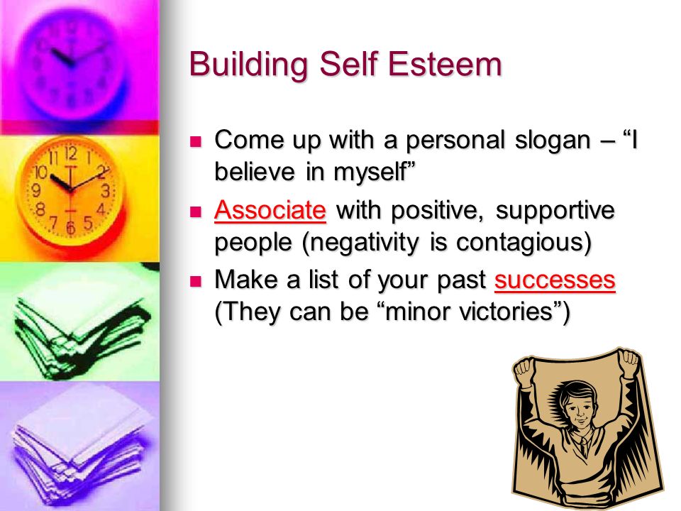 Building Self Esteem Come up with a personal slogan – I believe in myself Come up with a personal slogan – I believe in myself Associate with positive, supportive people (negativity is contagious) Associate with positive, supportive people (negativity is contagious) Make a list of your past successes (They can be minor victories ) Make a list of your past successes (They can be minor victories )