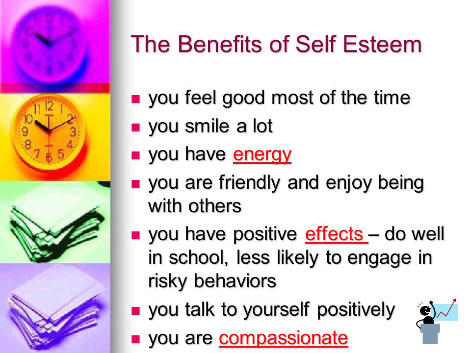 The Benefits of Self Esteem you feel good most of the time you feel good most of the time you smile a lot you smile a lot you have energy you have energy you are friendly and enjoy being with others you are friendly and enjoy being with others you have positive effects – do well in school, less likely to engage in risky behaviors you have positive effects – do well in school, less likely to engage in risky behaviors you talk to yourself positively you talk to yourself positively you are compassionate you are compassionate