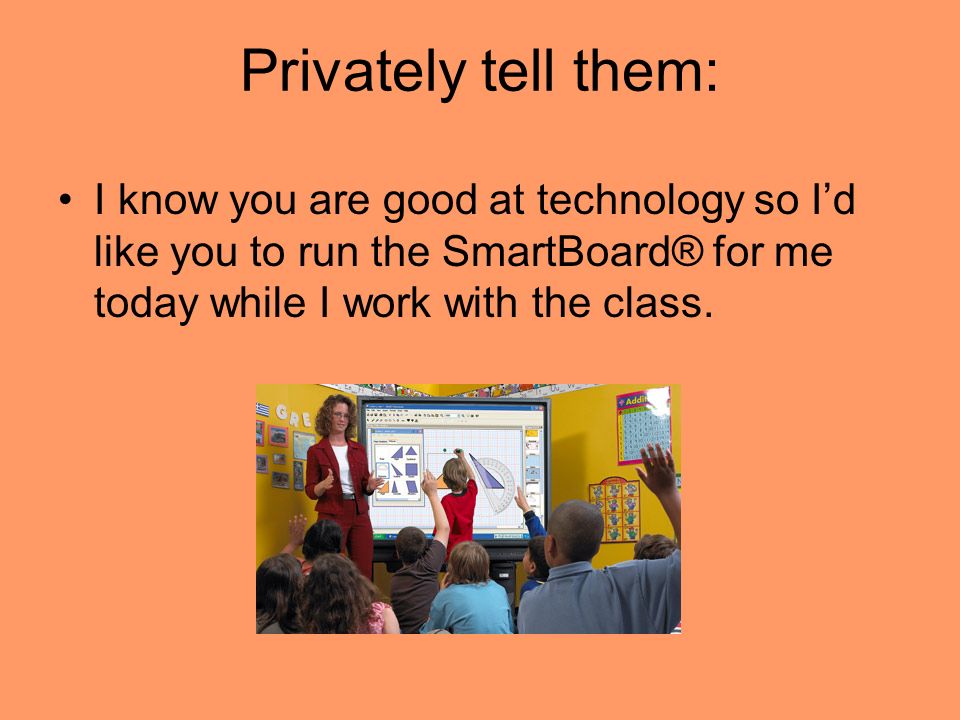 Privately tell them: I know you are good at technology so I’d like you to run the SmartBoard® for me today while I work with the class.