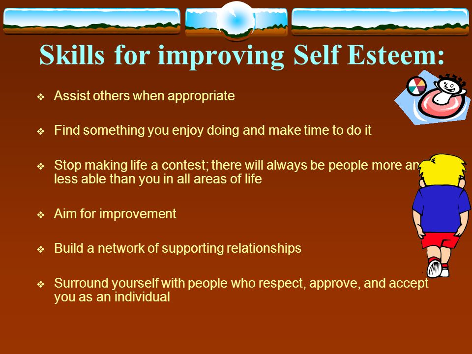 Skills for improving Self Esteem:  Assist others when appropriate  Find something you enjoy doing and make time to do it  Stop making life a contest; there will always be people more and less able than you in all areas of life  Aim for improvement  Build a network of supporting relationships  Surround yourself with people who respect, approve, and accept you as an individual
