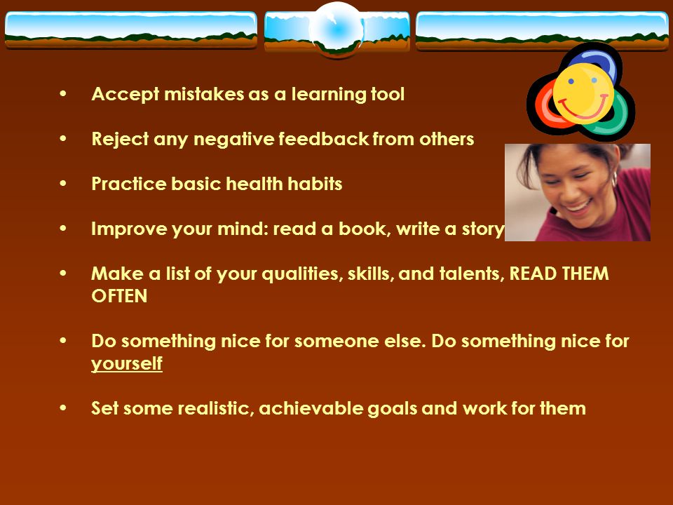 Accept mistakes as a learning tool Reject any negative feedback from others Practice basic health habits Improve your mind: read a book, write a story Make a list of your qualities, skills, and talents, READ THEM OFTEN Do something nice for someone else.