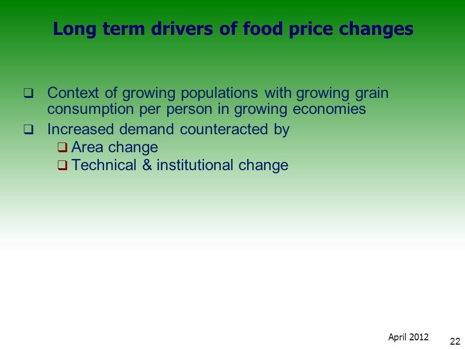 Long term drivers of food price changes  Context of growing populations with growing grain consumption per person in growing economies  Increased demand counteracted by  Area change  Technical & institutional change 22 April 2012
