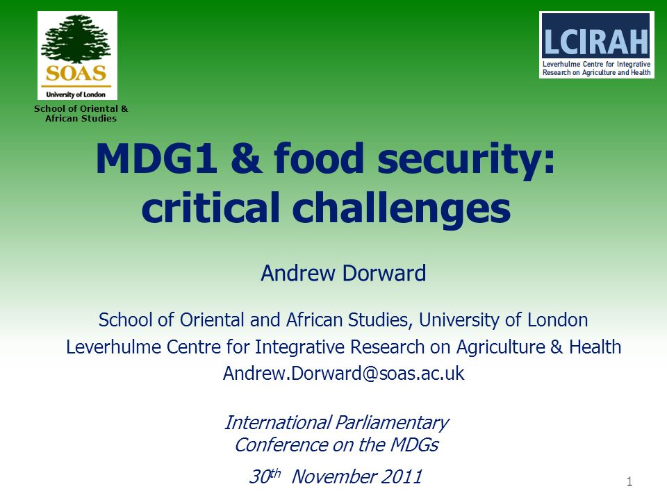 1 School of Oriental & African Studies MDG1 & food security: critical challenges Andrew Dorward School of Oriental and African Studies, University of London Leverhulme Centre for Integrative Research on Agriculture & Health International Parliamentary Conference on the MDGs 30 th November 2011