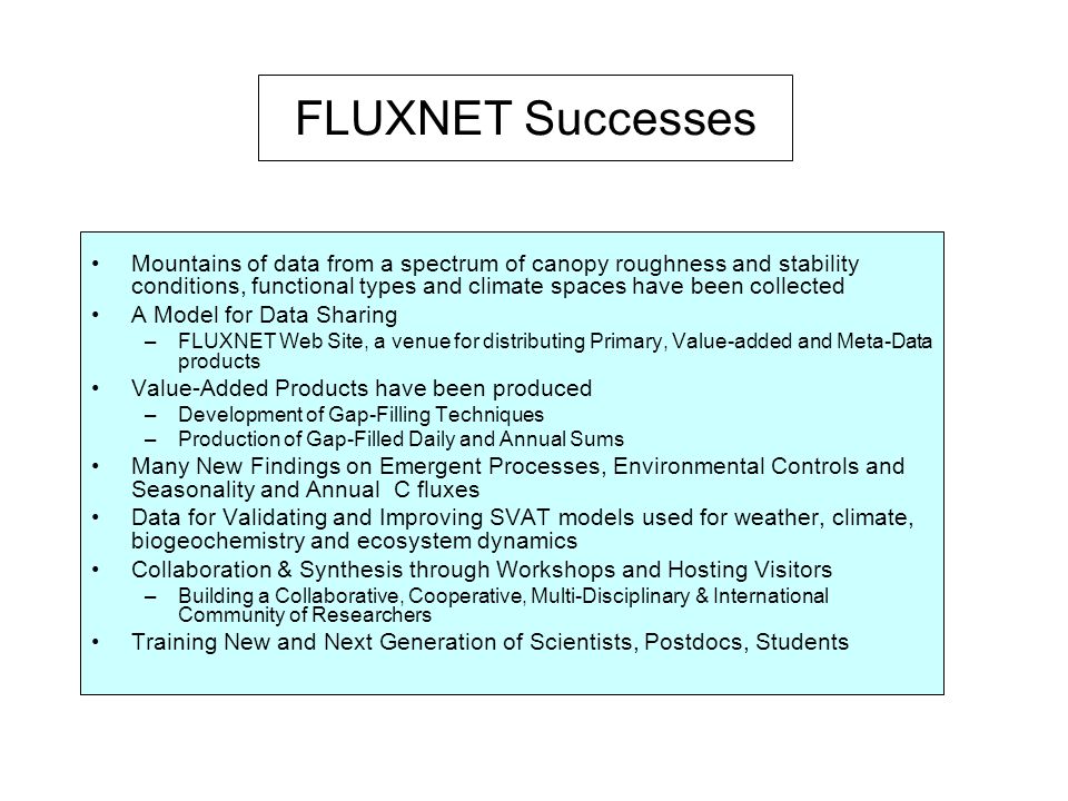 FLUXNET Successes Mountains of data from a spectrum of canopy roughness and stability conditions, functional types and climate spaces have been collected A Model for Data Sharing –FLUXNET Web Site, a venue for distributing Primary, Value-added and Meta-Data products Value-Added Products have been produced –Development of Gap-Filling Techniques –Production of Gap-Filled Daily and Annual Sums Many New Findings on Emergent Processes, Environmental Controls and Seasonality and Annual C fluxes Data for Validating and Improving SVAT models used for weather, climate, biogeochemistry and ecosystem dynamics Collaboration & Synthesis through Workshops and Hosting Visitors –Building a Collaborative, Cooperative, Multi-Disciplinary & International Community of Researchers Training New and Next Generation of Scientists, Postdocs, Students