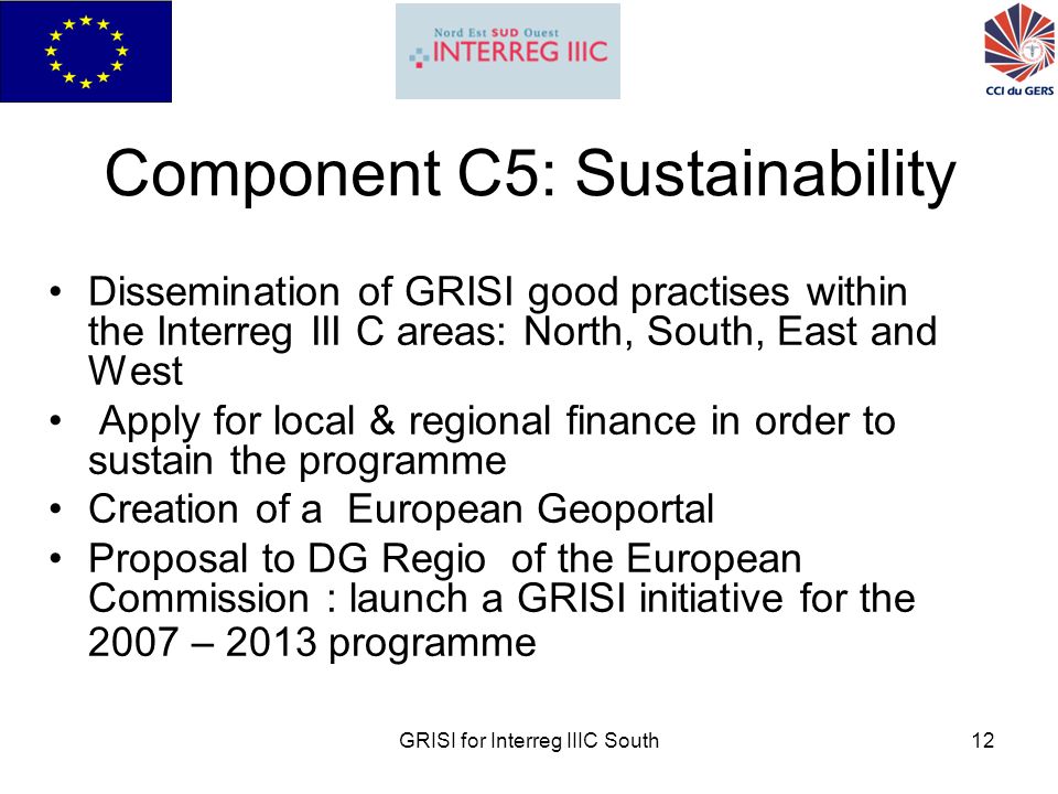 GRISI for Interreg IIIC South12 Component C5: Sustainability Dissemination of GRISI good practises within the Interreg III C areas: North, South, East and West Apply for local & regional finance in order to sustain the programme Creation of a European Geoportal Proposal to DG Regio of the European Commission : launch a GRISI initiative for the 2007 – 2013 programme