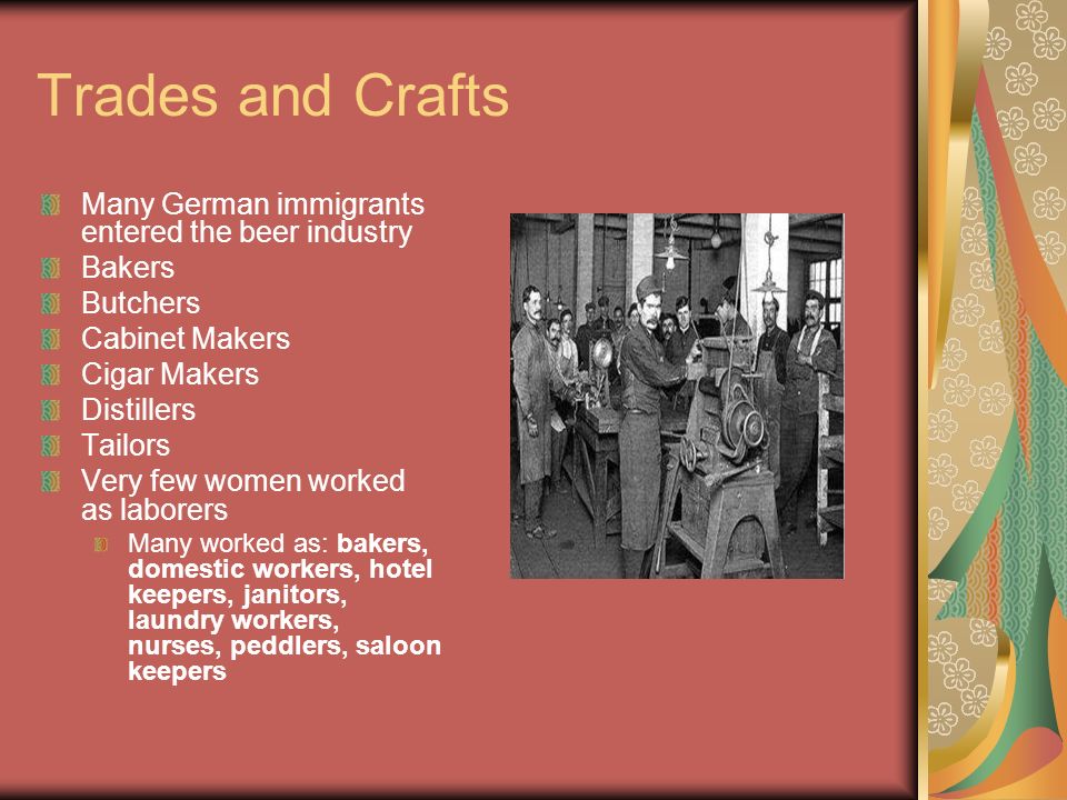Trades and Crafts Many German immigrants entered the beer industry Bakers Butchers Cabinet Makers Cigar Makers Distillers Tailors Very few women worked as laborers Many worked as: bakers, domestic workers, hotel keepers, janitors, laundry workers, nurses, peddlers, saloon keepers