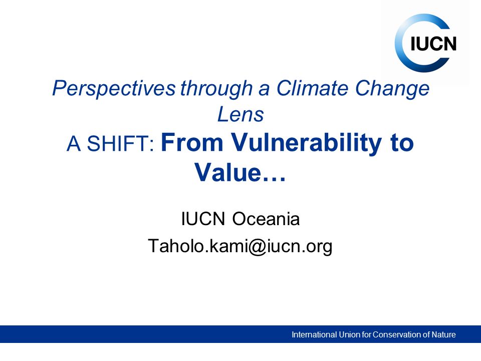 International Union for Conservation of Nature Perspectives through a Climate Change Lens A SHIFT: From Vulnerability to Value… IUCN Oceania