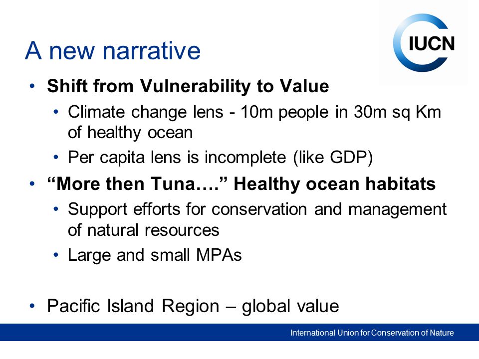 International Union for Conservation of Nature A new narrative Shift from Vulnerability to Value Climate change lens - 10m people in 30m sq Km of healthy ocean Per capita lens is incomplete (like GDP) More then Tuna…. Healthy ocean habitats Support efforts for conservation and management of natural resources Large and small MPAs Pacific Island Region – global value
