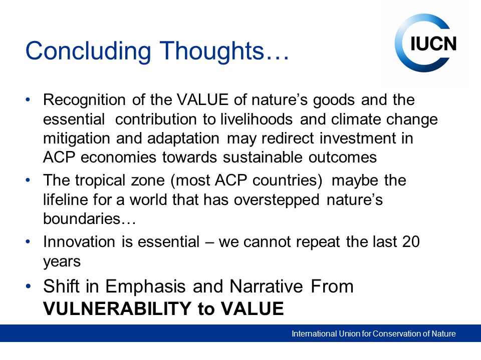 International Union for Conservation of Nature Concluding Thoughts… Recognition of the VALUE of nature’s goods and the essential contribution to livelihoods and climate change mitigation and adaptation may redirect investment in ACP economies towards sustainable outcomes The tropical zone (most ACP countries) maybe the lifeline for a world that has overstepped nature’s boundaries… Innovation is essential – we cannot repeat the last 20 years Shift in Emphasis and Narrative From VULNERABILITY to VALUE