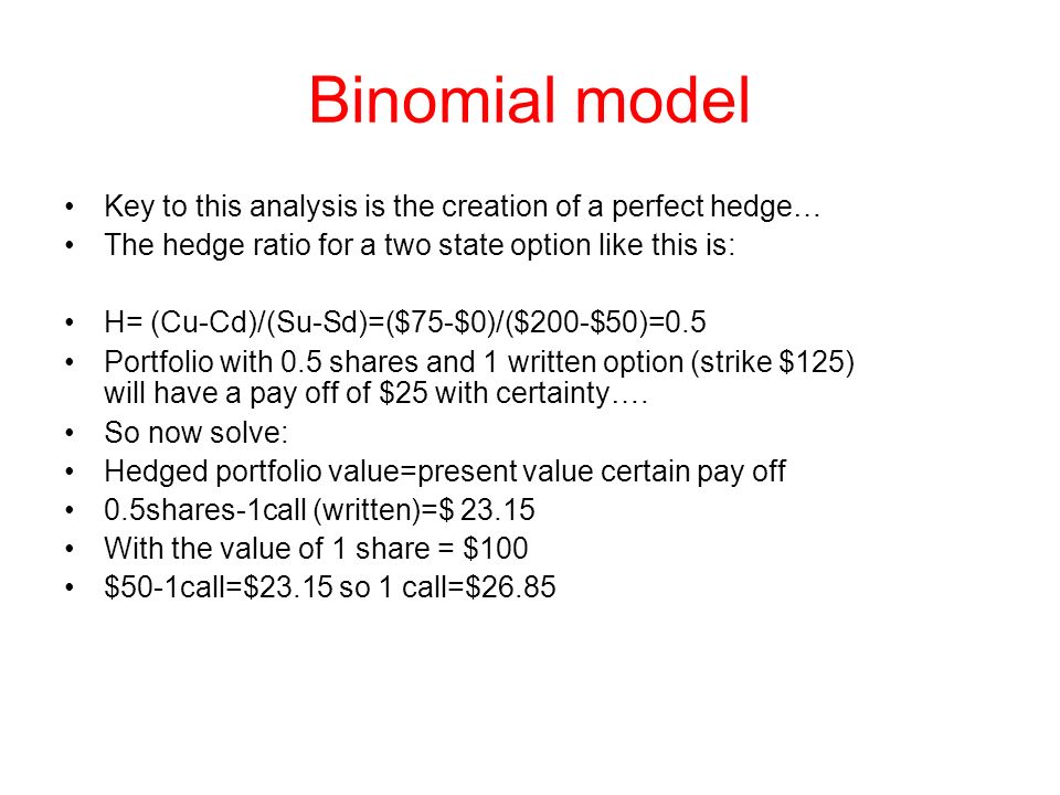 Binomial model Key to this analysis is the creation of a perfect hedge… The hedge ratio for a two state option like this is: H= (Cu-Cd)/(Su-Sd)=($75-$0)/($200-$50)=0.5 Portfolio with 0.5 shares and 1 written option (strike $125) will have a pay off of $25 with certainty….