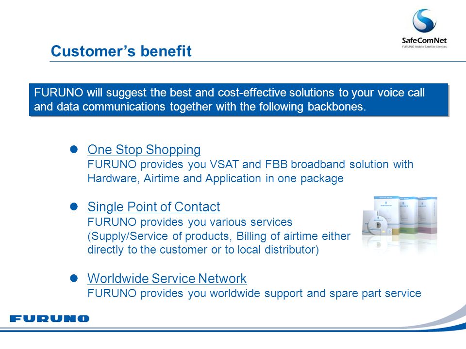 One Stop Shopping FURUNO provides you VSAT and FBB broadband solution with Hardware, Airtime and Application in one package Single Point of Contact FURUNO provides you various services (Supply/Service of products, Billing of airtime either directly to the customer or to local distributor) Worldwide Service Network FURUNO provides you worldwide support and spare part service FURUNO will suggest the best and cost-effective solutions to your voice call and data communications together with the following backbones.