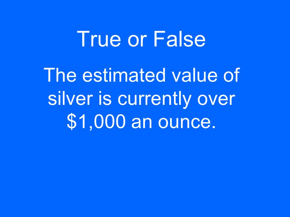 True or False The estimated value of silver is currently over $1,000 an ounce.