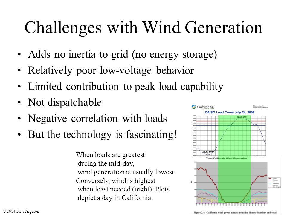 Challenges with Wind Generation Adds no inertia to grid (no energy storage) Relatively poor low-voltage behavior Limited contribution to peak load capability Not dispatchable Negative correlation with loads But the technology is fascinating.