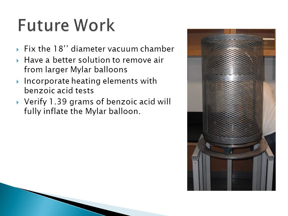  Fix the 18’’ diameter vacuum chamber  Have a better solution to remove air from larger Mylar balloons  Incorporate heating elements with benzoic acid tests  Verify 1.39 grams of benzoic acid will fully inflate the Mylar balloon.