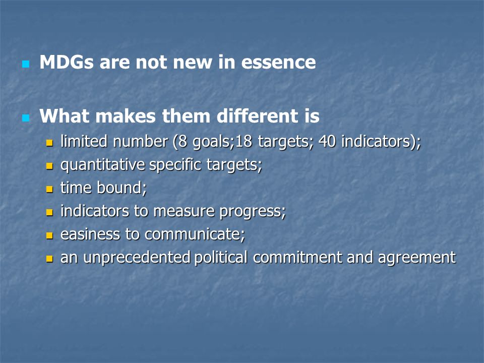 MDGs are not new in essence What makes them different is limited number (8 goals;18 targets; 40 indicators); limited number (8 goals;18 targets; 40 indicators); quantitative specific targets; quantitative specific targets; time bound; time bound; indicators to measure progress; indicators to measure progress; easiness to communicate; easiness to communicate; an unprecedented political commitment and agreement an unprecedented political commitment and agreement