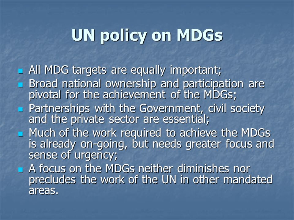 UN policy on MDGs All MDG targets are equally important; All MDG targets are equally important; Broad national ownership and participation are pivotal for the achievement of the MDGs; Broad national ownership and participation are pivotal for the achievement of the MDGs; Partnerships with the Government, civil society and the private sector are essential; Partnerships with the Government, civil society and the private sector are essential; Much of the work required to achieve the MDGs is already on-going, but needs greater focus and sense of urgency; Much of the work required to achieve the MDGs is already on-going, but needs greater focus and sense of urgency; A focus on the MDGs neither diminishes nor precludes the work of the UN in other mandated areas.