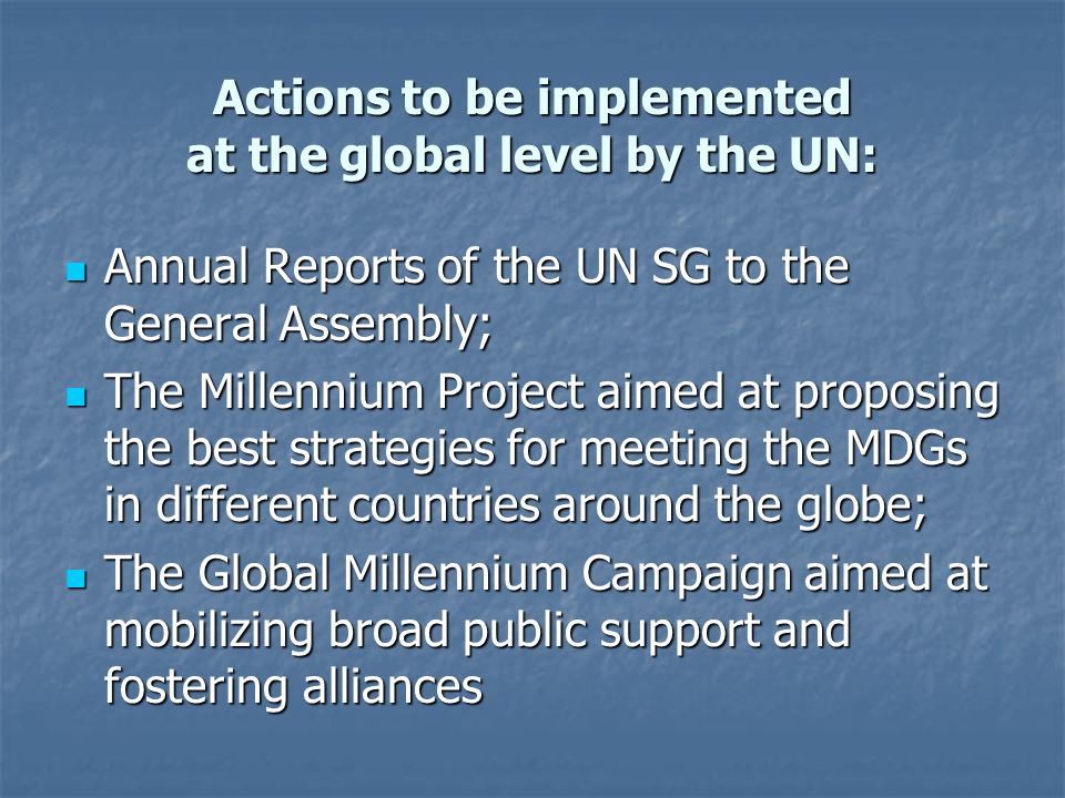 Actions to be implemented at the global level by the UN: Annual Reports of the UN SG to the General Assembly; Annual Reports of the UN SG to the General Assembly; The Millennium Project aimed at proposing the best strategies for meeting the MDGs in different countries around the globe; The Millennium Project aimed at proposing the best strategies for meeting the MDGs in different countries around the globe; The Global Millennium Campaign aimed at mobilizing broad public support and fostering alliances The Global Millennium Campaign aimed at mobilizing broad public support and fostering alliances
