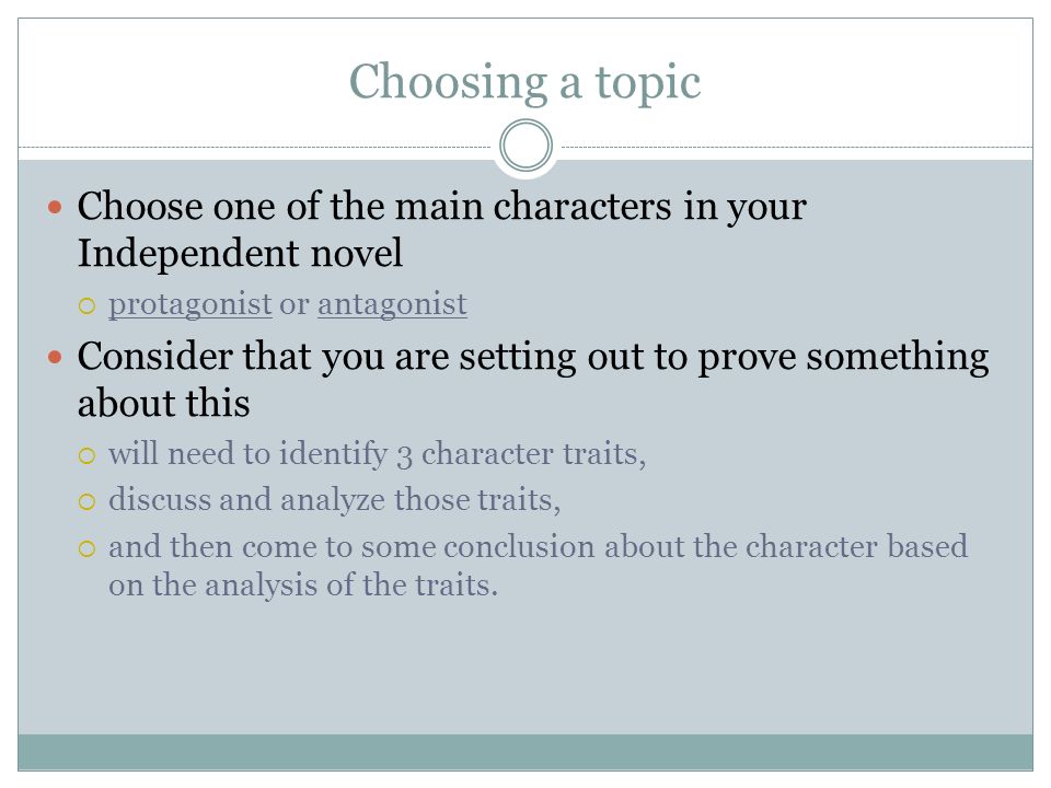 Choosing a topic Choose one of the main characters in your Independent novel  protagonist or antagonist Consider that you are setting out to prove something about this  will need to identify 3 character traits,  discuss and analyze those traits,  and then come to some conclusion about the character based on the analysis of the traits.