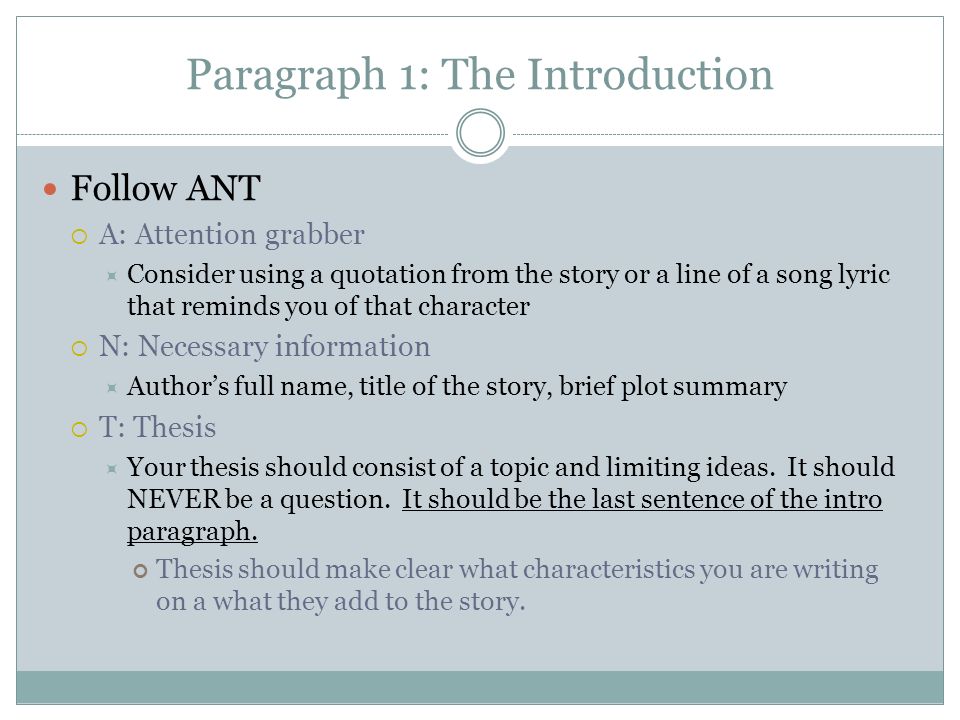 Paragraph 1: The Introduction Follow ANT  A: Attention grabber  Consider using a quotation from the story or a line of a song lyric that reminds you of that character  N: Necessary information  Author’s full name, title of the story, brief plot summary  T: Thesis  Your thesis should consist of a topic and limiting ideas.