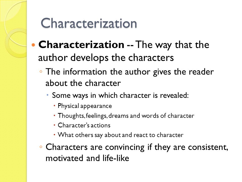 Characterization Characterization -- The way that the author develops the characters ◦ The information the author gives the reader about the character  Some ways in which character is revealed:  Physical appearance  Thoughts, feelings, dreams and words of character  Character’s actions  What others say about and react to character ◦ Characters are convincing if they are consistent, motivated and life-like