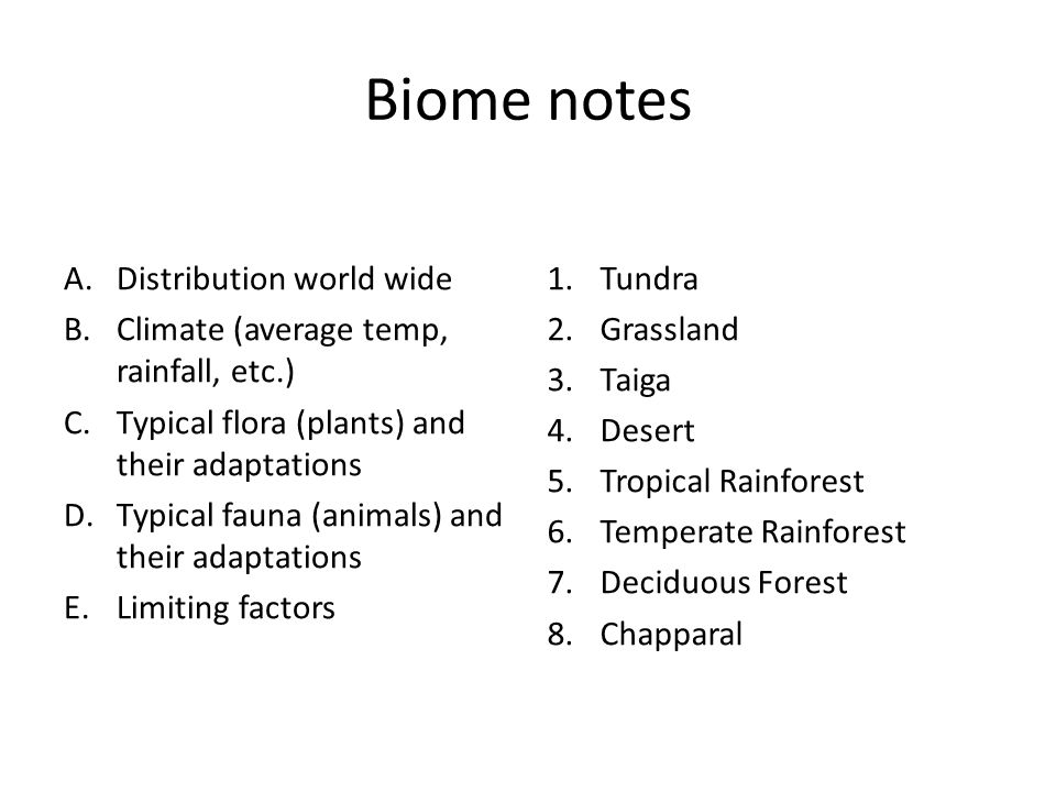 Biome notes A.Distribution world wide B.Climate (average temp, rainfall, etc.) C.Typical flora (plants) and their adaptations D.Typical fauna (animals) and their adaptations E.Limiting factors 1.Tundra 2.Grassland 3.Taiga 4.Desert 5.Tropical Rainforest 6.Temperate Rainforest 7.Deciduous Forest 8.Chapparal