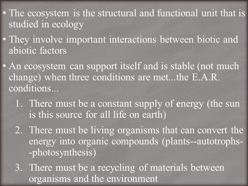 The ecosystem is the structural and functional unit that is studied in ecology They involve important interactions between biotic and abiotic factors An ecosystem can support itself and is stable (not much change) when three conditions are met...the E.A.R.