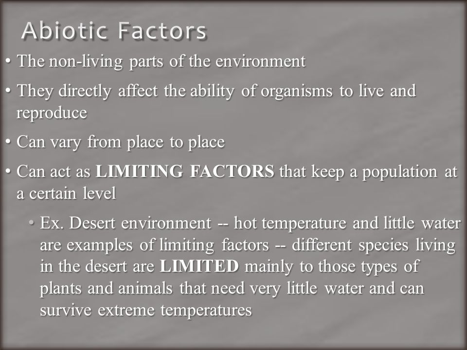 The non-living parts of the environment The non-living parts of the environment They directly affect the ability of organisms to live and reproduce They directly affect the ability of organisms to live and reproduce Can vary from place to place Can vary from place to place Can act as LIMITING FACTORS that keep a population at a certain level Can act as LIMITING FACTORS that keep a population at a certain level Ex.