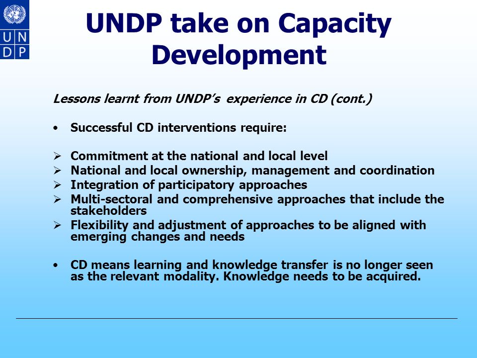 UNDP take on Capacity Development Lessons learnt from UNDP’s experience in CD CD is a long term process with ups and downs, which can’t deliver quick fixes and short-term results CD should be carried out at the individual, institutional and societal levels CD should be build on existing capacities rather than creating new ones