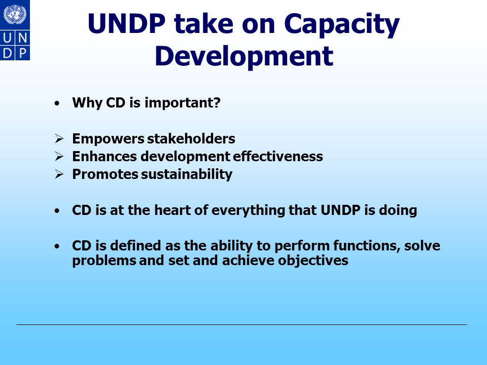 UNDP take on Capacity Development Lessons learnt from UNDP’s experience in CD (cont.) Successful CD interventions require:  Commitment at the national and local level  National and local ownership, management and coordination  Integration of participatory approaches  Multi-sectoral and comprehensive approaches that include the stakeholders  Flexibility and adjustment of approaches to be aligned with emerging changes and needs CD means learning and knowledge transfer is no longer seen as the relevant modality.