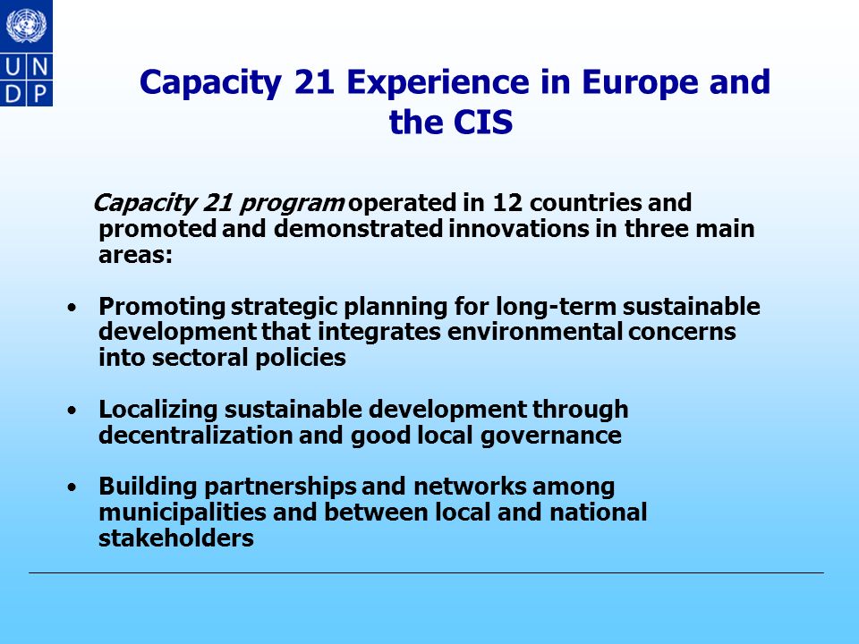 CAPACITY 21 Capacity 21 Trust Fund was established in 1992 Over the last 10 years, Capacity 21 has worked with more than 75 countries, spending roughly US$ 85 million Capacity 21 has helped program countries to develop highly effective methodologies and other capacities for sustainable development
