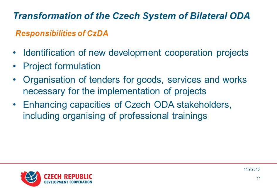 Transformation of the Czech System of Bilateral ODA Responsibilities of CzDA Identification of new development cooperation projects Project formulation Organisation of tenders for goods, services and works necessary for the implementation of projects Enhancing capacities of Czech ODA stakeholders, including organising of professional trainings