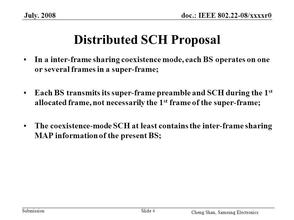 doc.: IEEE /xxxxr0 Submission Distributed SCH Proposal In a inter-frame sharing coexistence mode, each BS operates on one or several frames in a super-frame; Each BS transmits its super-frame preamble and SCH during the 1 st allocated frame, not necessarily the 1 st frame of the super-frame; The coexistence-mode SCH at least contains the inter-frame sharing MAP information of the present BS; July.