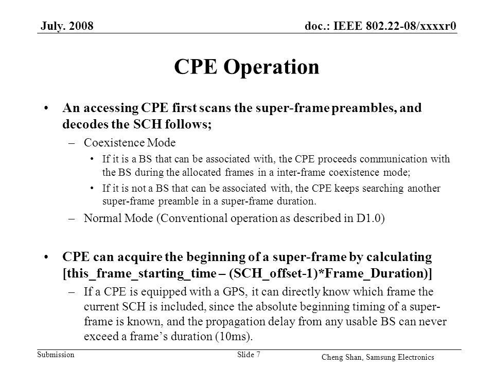 doc.: IEEE /xxxxr0 Submission CPE Operation An accessing CPE first scans the super-frame preambles, and decodes the SCH follows; –Coexistence Mode If it is a BS that can be associated with, the CPE proceeds communication with the BS during the allocated frames in a inter-frame coexistence mode; If it is not a BS that can be associated with, the CPE keeps searching another super-frame preamble in a super-frame duration.