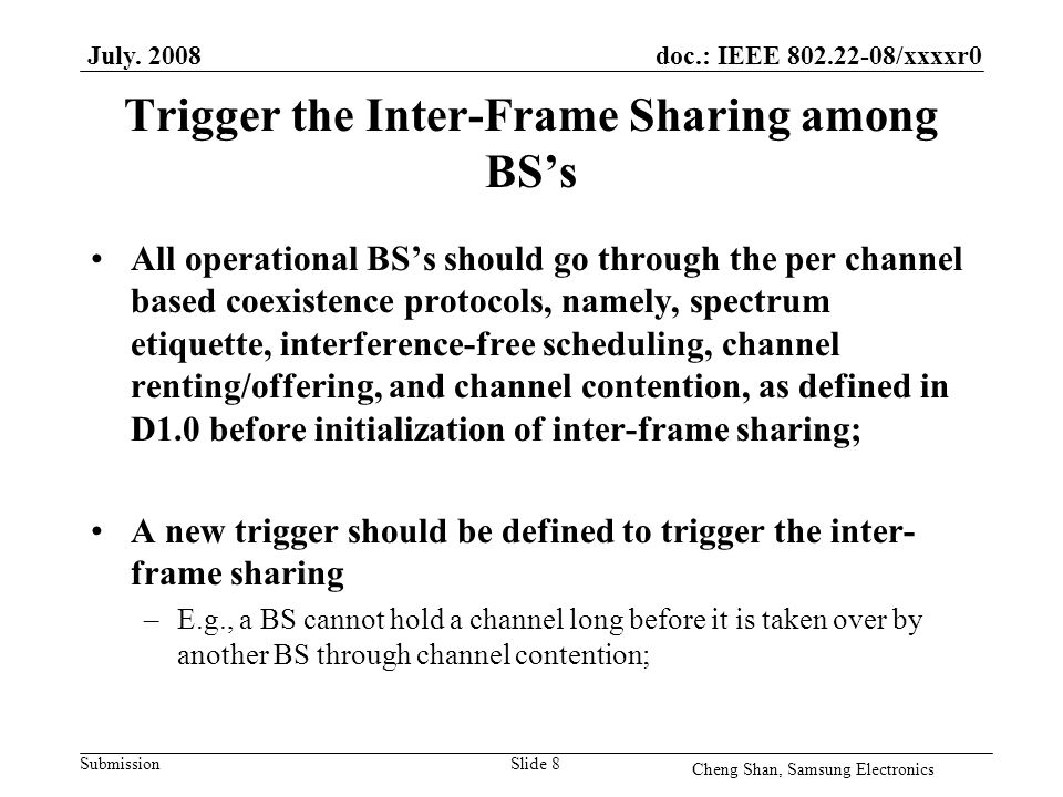 doc.: IEEE /xxxxr0 Submission Trigger the Inter-Frame Sharing among BS’s All operational BS’s should go through the per channel based coexistence protocols, namely, spectrum etiquette, interference-free scheduling, channel renting/offering, and channel contention, as defined in D1.0 before initialization of inter-frame sharing; A new trigger should be defined to trigger the inter- frame sharing –E.g., a BS cannot hold a channel long before it is taken over by another BS through channel contention; July.