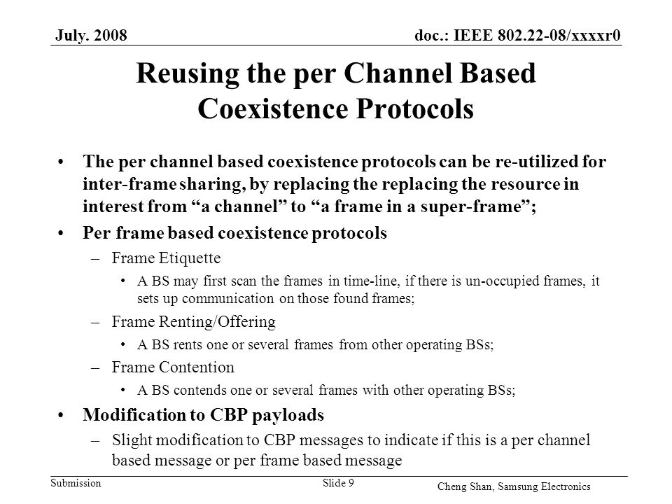 doc.: IEEE /xxxxr0 Submission Reusing the per Channel Based Coexistence Protocols The per channel based coexistence protocols can be re-utilized for inter-frame sharing, by replacing the replacing the resource in interest from a channel to a frame in a super-frame ; Per frame based coexistence protocols –Frame Etiquette A BS may first scan the frames in time-line, if there is un-occupied frames, it sets up communication on those found frames; –Frame Renting/Offering A BS rents one or several frames from other operating BSs; –Frame Contention A BS contends one or several frames with other operating BSs; Modification to CBP payloads –Slight modification to CBP messages to indicate if this is a per channel based message or per frame based message July.