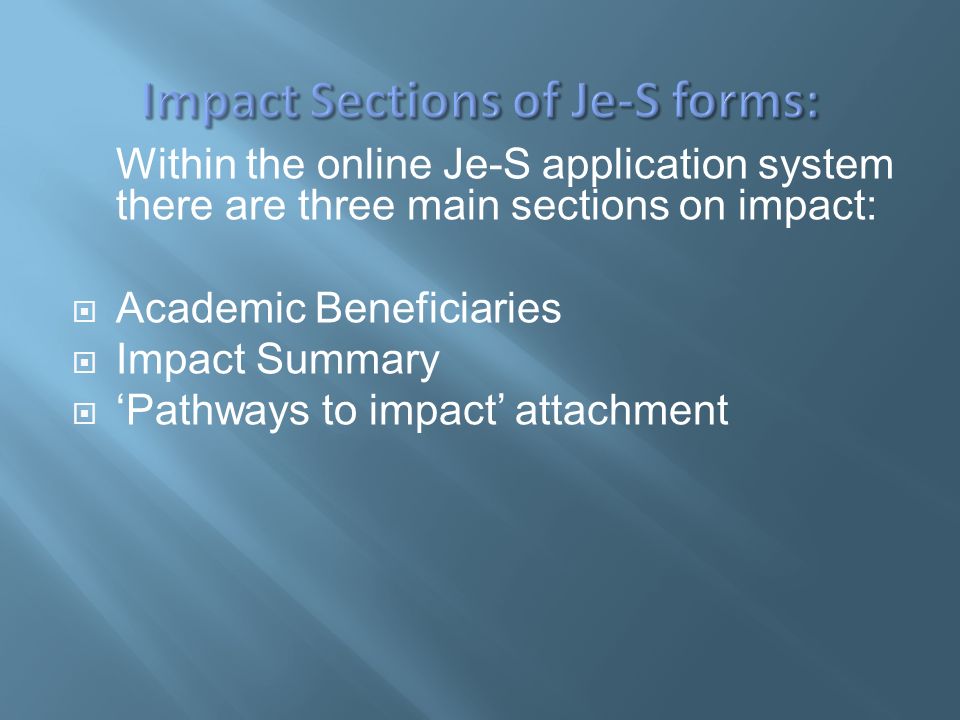 Within the online Je-S application system there are three main sections on impact:  Academic Beneficiaries  Impact Summary  ‘Pathways to impact’ attachment