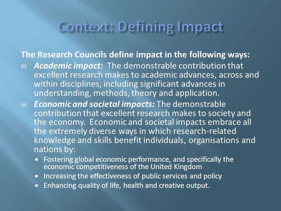 The Research Councils define impact in the following ways:  Academic impact: The demonstrable contribution that excellent research makes to academic advances, across and within disciplines, including significant advances in understanding, methods, theory and application.