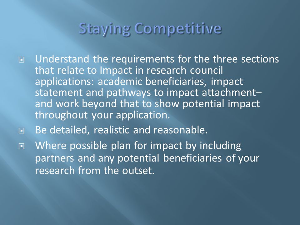  Understand the requirements for the three sections that relate to Impact in research council applications: academic beneficiaries, impact statement and pathways to impact attachment– and work beyond that to show potential impact throughout your application.