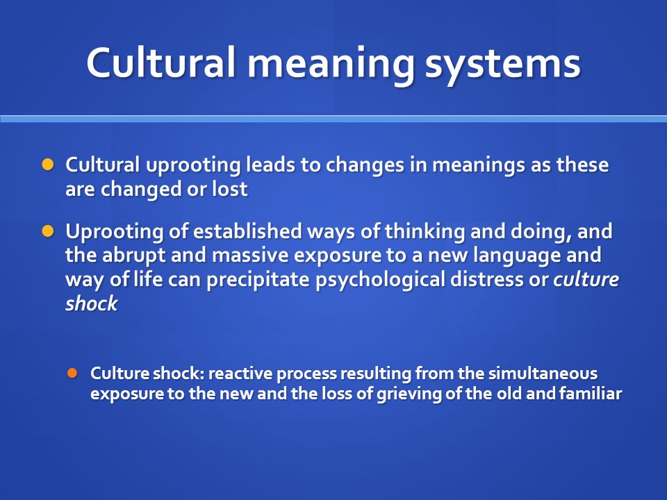 Cultural meaning systems Cultural uprooting leads to changes in meanings as these are changed or lost Cultural uprooting leads to changes in meanings as these are changed or lost Uprooting of established ways of thinking and doing, and the abrupt and massive exposure to a new language and way of life can precipitate psychological distress or culture shock Uprooting of established ways of thinking and doing, and the abrupt and massive exposure to a new language and way of life can precipitate psychological distress or culture shock Culture shock: reactive process resulting from the simultaneous exposure to the new and the loss of grieving of the old and familiar Culture shock: reactive process resulting from the simultaneous exposure to the new and the loss of grieving of the old and familiar