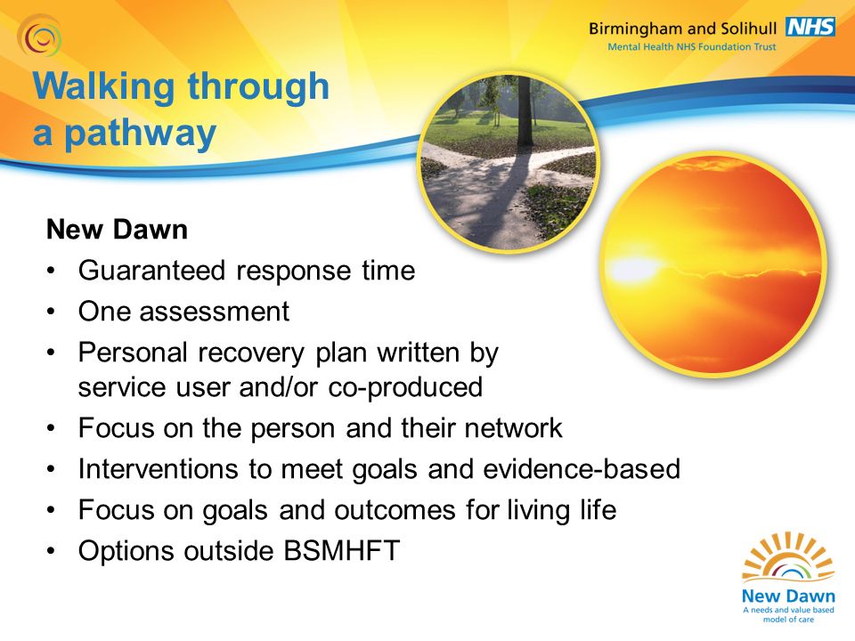 Walking through a pathway New Dawn Guaranteed response time One assessment Personal recovery plan written by service user and/or co-produced Focus on the person and their network Interventions to meet goals and evidence-based Focus on goals and outcomes for living life Options outside BSMHFT
