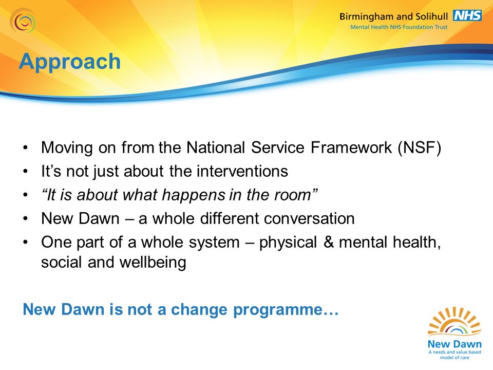 Approach Moving on from the National Service Framework (NSF) It’s not just about the interventions It is about what happens in the room New Dawn – a whole different conversation One part of a whole system – physical & mental health, social and wellbeing New Dawn is not a change programme…
