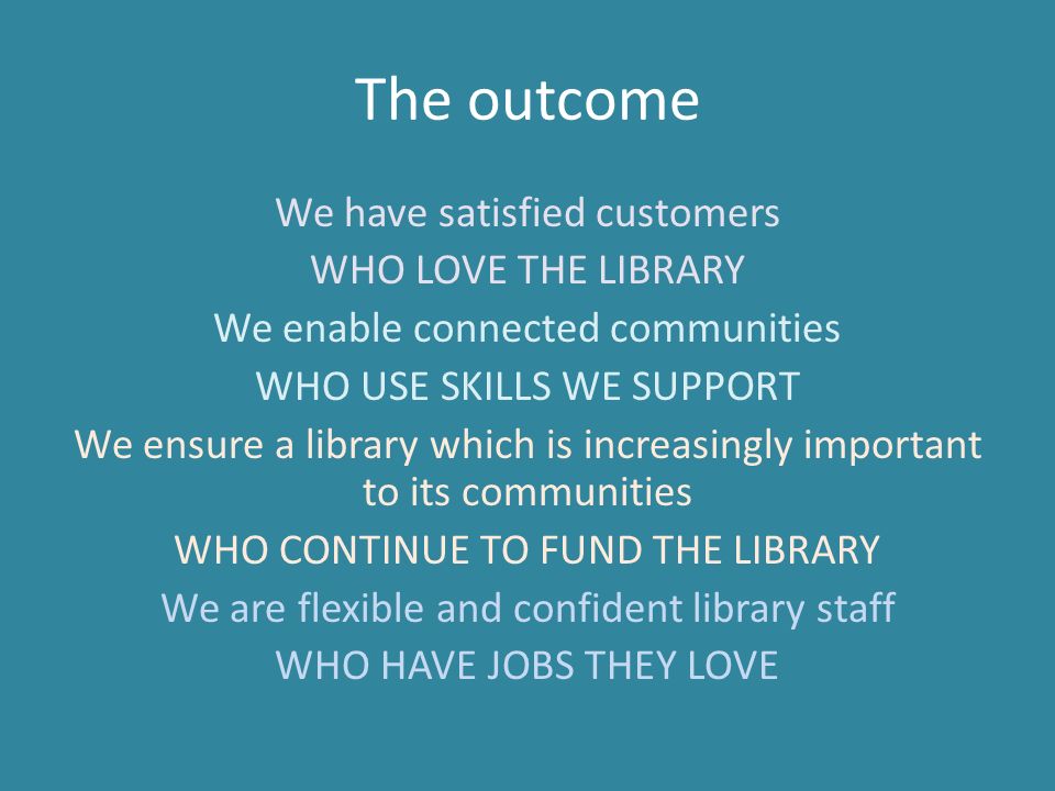 The outcome We have satisfied customers WHO LOVE THE LIBRARY We enable connected communities WHO USE SKILLS WE SUPPORT We ensure a library which is increasingly important to its communities WHO CONTINUE TO FUND THE LIBRARY We are flexible and confident library staff WHO HAVE JOBS THEY LOVE