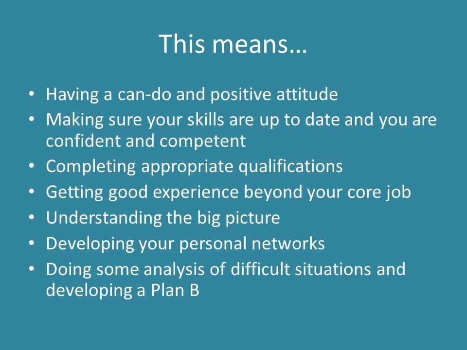 This means… Having a can-do and positive attitude Making sure your skills are up to date and you are confident and competent Completing appropriate qualifications Getting good experience beyond your core job Understanding the big picture Developing your personal networks Doing some analysis of difficult situations and developing a Plan B
