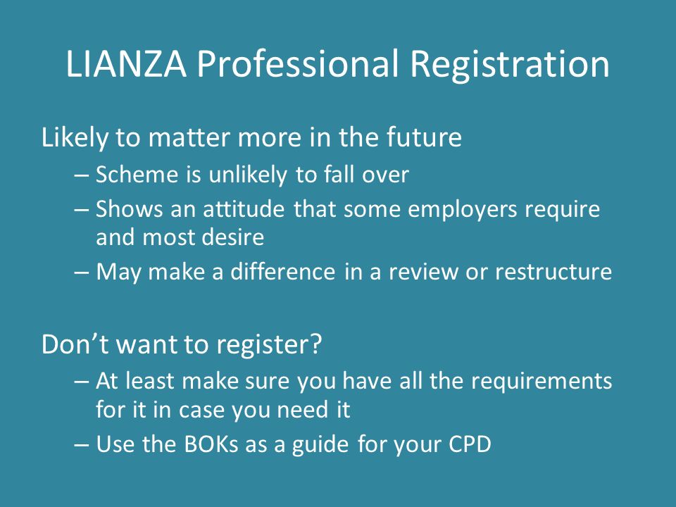 LIANZA Professional Registration Likely to matter more in the future – Scheme is unlikely to fall over – Shows an attitude that some employers require and most desire – May make a difference in a review or restructure Don’t want to register.
