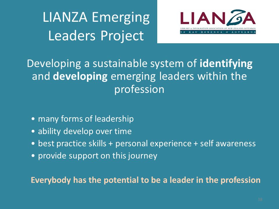 LIANZA Emerging Leaders Project Developing a sustainable system of identifying and developing emerging leaders within the profession many forms of leadership ability develop over time best practice skills + personal experience + self awareness provide support on this journey Everybody has the potential to be a leader in the profession 38
