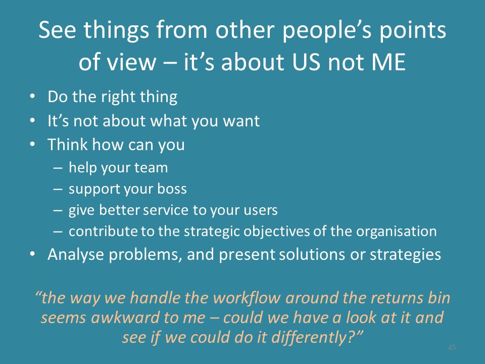 See things from other people’s points of view – it’s about US not ME Do the right thing It’s not about what you want Think how can you – help your team – support your boss – give better service to your users – contribute to the strategic objectives of the organisation Analyse problems, and present solutions or strategies the way we handle the workflow around the returns bin seems awkward to me – could we have a look at it and see if we could do it differently 45