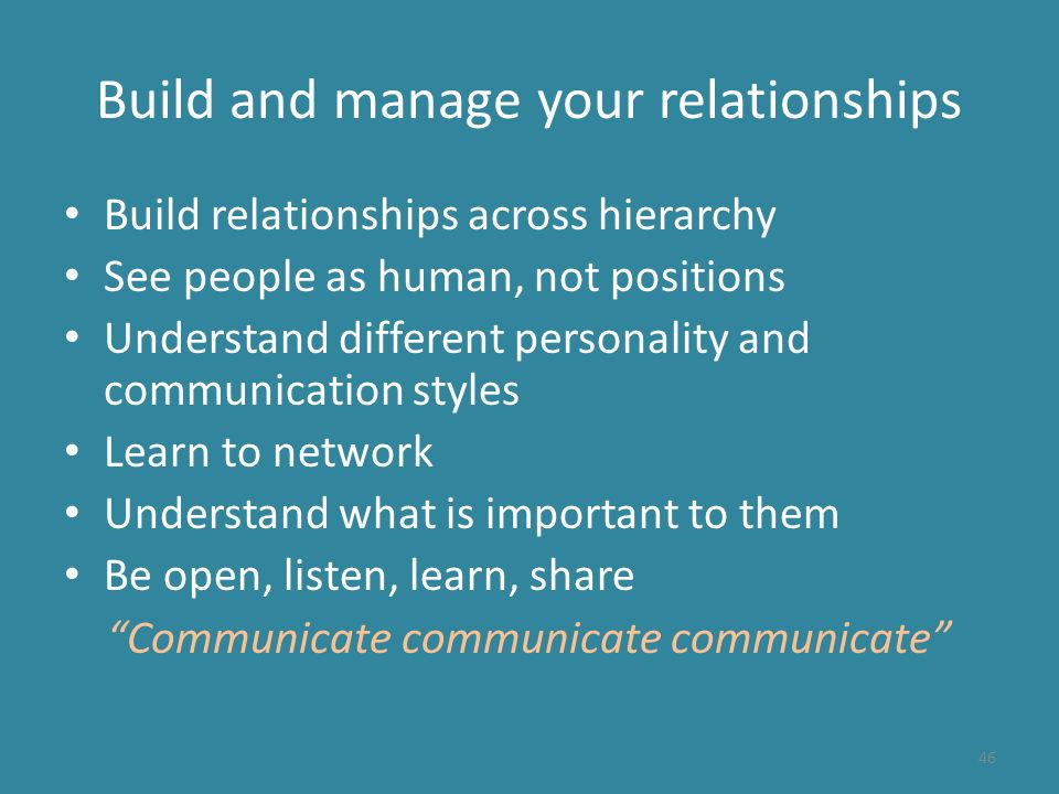 Build and manage your relationships Build relationships across hierarchy See people as human, not positions Understand different personality and communication styles Learn to network Understand what is important to them Be open, listen, learn, share Communicate communicate communicate 46