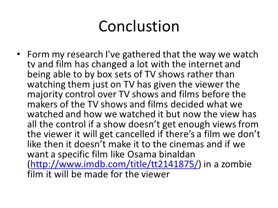 Conclustion Form my research I ve gathered that the way we watch tv and film has changed a lot with the internet and being able to by box sets of TV shows rather than watching them just on TV has given the viewer the majority control over TV shows and films before the makers of the TV shows and films decided what we watched and how we watched it but now the view has all the control if a show doesn’t get enough views from the viewer it will get cancelled if there’s a film we don’t like then it doesn’t make it to the cinemas and if we want a specific film like Osama binaldan (  in a zombie film it will be made for the viewerhttp://